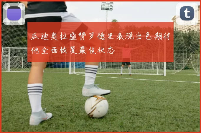 瓜迪奥拉盛赞罗德里表现出色期待他全面恢复最佳状态