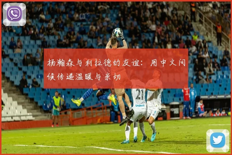 杨瀚森与利拉德的友谊：用中文问候传递温暖与亲切