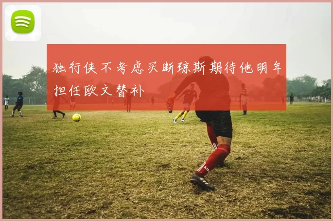 独行侠不考虑买断琼斯期待他明年担任欧文替补