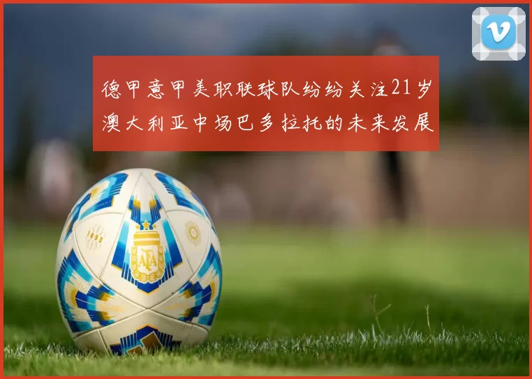 德甲意甲美职联球队纷纷关注21岁澳大利亚中场巴多拉托的未来发展