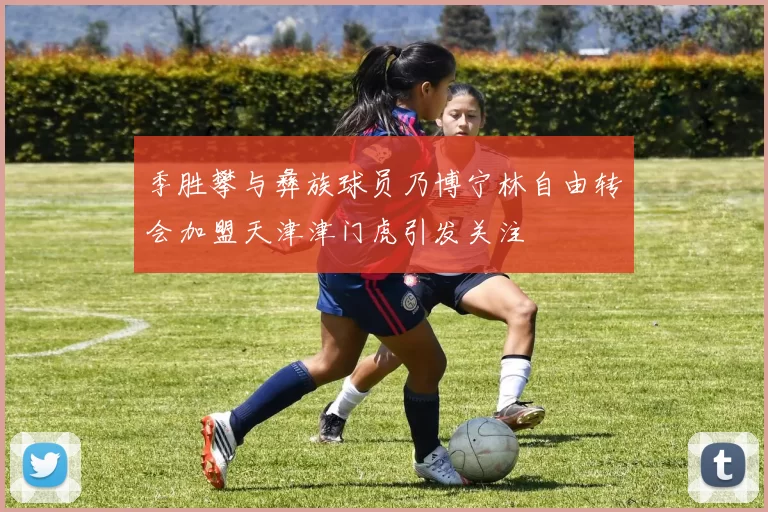 季胜攀与彝族球员乃博宁林自由转会加盟天津津门虎引发关注