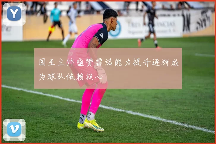 国王主帅盛赞雷诺能力提升逐渐成为球队依赖核心