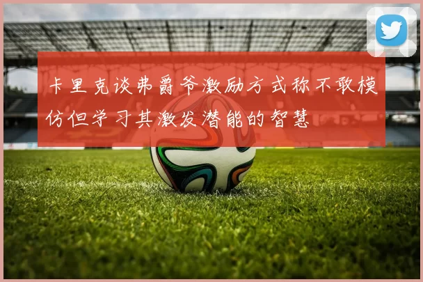 卡里克谈弗爵爷激励方式称不敢模仿但学习其激发潜能的智慧