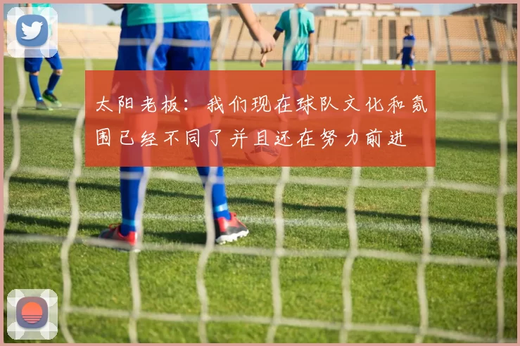 太阳老板：我们现在球队文化和氛围已经不同了并且还在努力前进
