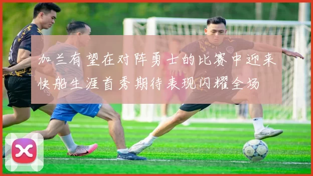 加兰有望在对阵勇士的比赛中迎来快船生涯首秀期待表现闪耀全场