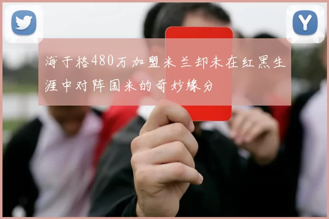 海于格480万加盟米兰却未在红黑生涯中对阵国米的奇妙缘分