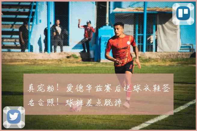 真宠粉！爱德华兹赛后送球衣鞋签名合照！球裤差点脱掉