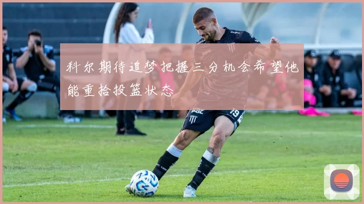 科尔期待追梦把握三分机会希望他能重拾投篮状态
