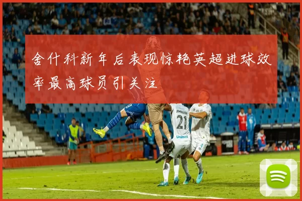 舍什科新年后表现惊艳英超进球效率最高球员引关注