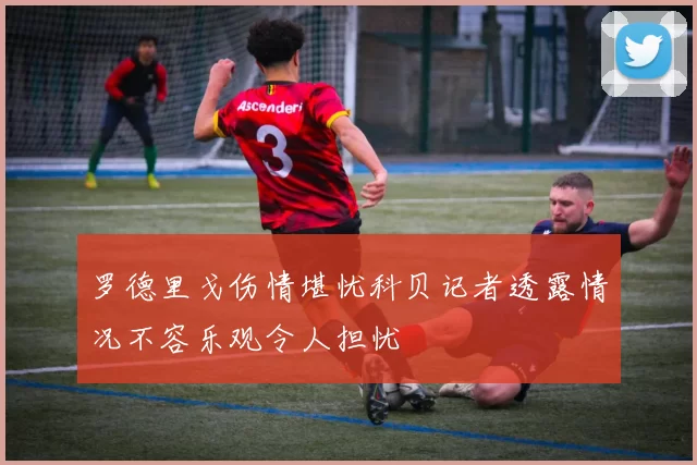 罗德里戈伤情堪忧科贝记者透露情况不容乐观令人担忧