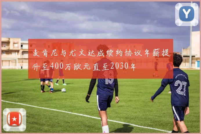 麦肯尼与尤文达成续约协议年薪提升至400万欧元直至2030年