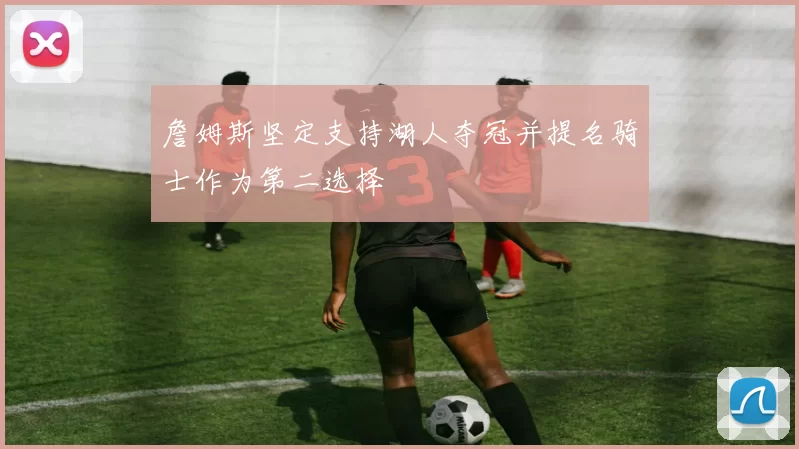 詹姆斯坚定支持湖人夺冠并提名骑士作为第二选择