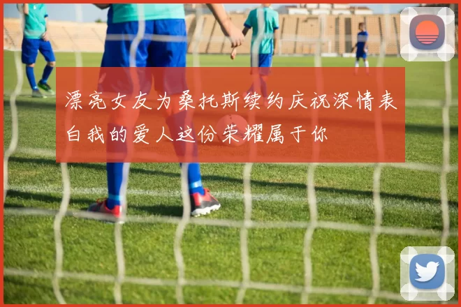 漂亮女友为桑托斯续约庆祝深情表白我的爱人这份荣耀属于你