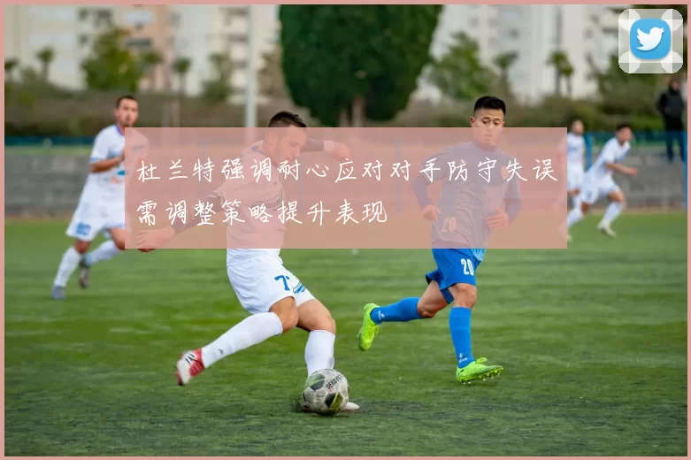 杜兰特强调耐心应对对手防守失误需调整策略提升表现