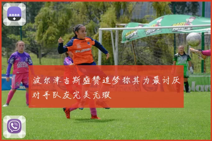 波尔津吉斯盛赞追梦称其为最讨厌对手队友完美无瑕