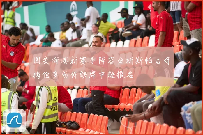 国安海港新赛季阵容分析斯帕吉奇梅伦多或将缺席中超报名